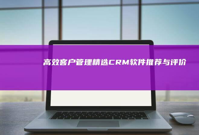 高效客户管理：精选CRM软件推荐与评价